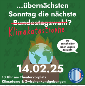 Ein Erdball in Flammen im Zentrum des Bildes. Darüber der Text: übernächsten Sonntag die nächste Bundestagswahl? Das Wort Bundestagswahl ist rot durchgestrichen. Darunter steht Klimakatastrophe. In einer Sprechblase steht "Ihr entscheidet über unsere Zukunft". Datum: 14.02.25 13 Uhr am Theatervorplatz Klimademo und Zwischenkundgebungen. Logo der Scientists for Future Osnabrück