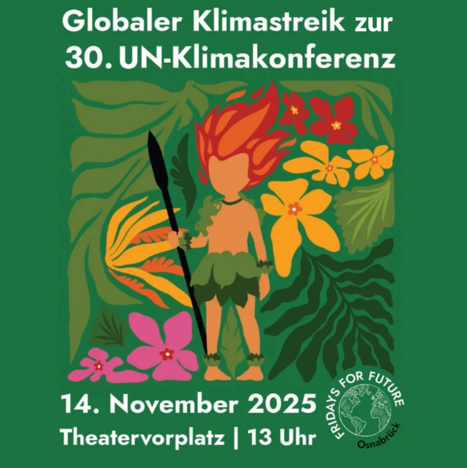 Das Bild ist ein Ankündigungsplakat für einen globalen Klimastreik anlässlich der 30. UN-Klimakonferenz. Im Detail zeigt das Plakat auf einem grünen Hintergrund den Text "Globaler Klimastreik zur 30. UN-Klimakonferenz" in weißer Schrift. Darunter ist eine stilisierte Illustration mit tropischer Vegetation und Blumen in verschiedenen Farben zu sehen. Eine stilisierte Figur, die an einen indigenen Krieger erinnert, hält einen Speer. Die Figur hat orangefarbenes, flammendes Haar und trägt einen grünen Blätterrock. Am unteren Rand des Plakats stehen die Informationen "14. November 2025 Theaterplatz | 13 Uhr" in weißer Schrift, gefolgt vom Logo von "Fridays for Future" mit dem Schriftzug "Osnabrück". Die Atmosphäre ist aktivistisch und aufmerksamkeitsstark, mit einer klaren Botschaft zum Klimaschutz. Die Stimmung ist kämpferisch und mobilisierend.